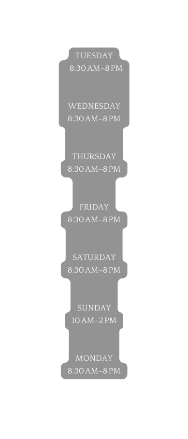 Tuesday 8 30 am 8 pm Wednesday 8 30 am 8 pm Thursday 8 30 am 8 pm Friday 8 30 am 8 pm Saturday 8 30 am 8 pm Sunday 10 am 2 pm Monday 8 30 am 8 pm