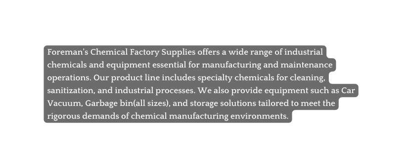 Foreman s Chemical Factory Supplies offers a wide range of industrial chemicals and equipment essential for manufacturing and maintenance operations Our product line includes specialty chemicals for cleaning sanitization and industrial processes We also provide equipment such as Car Vacuum Garbage bin all sizes and storage solutions tailored to meet the rigorous demands of chemical manufacturing environments