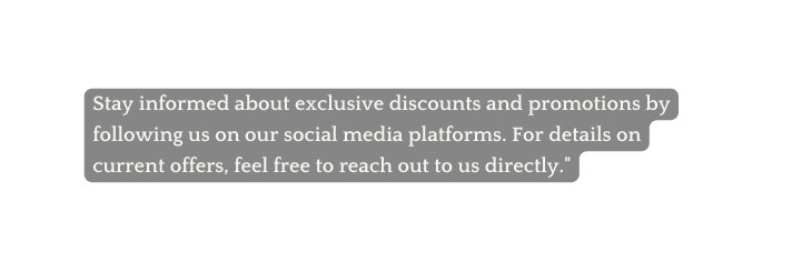 Stay informed about exclusive discounts and promotions by following us on our social media platforms For details on current offers feel free to reach out to us directly